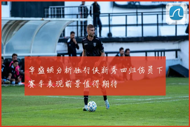 华盛顿分析独行侠新秀回归伤员下赛季表现前景值得期待