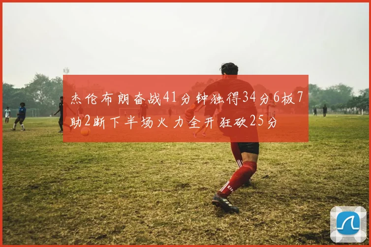 杰伦布朗奋战41分钟独得34分6板7助2断下半场火力全开狂砍25分