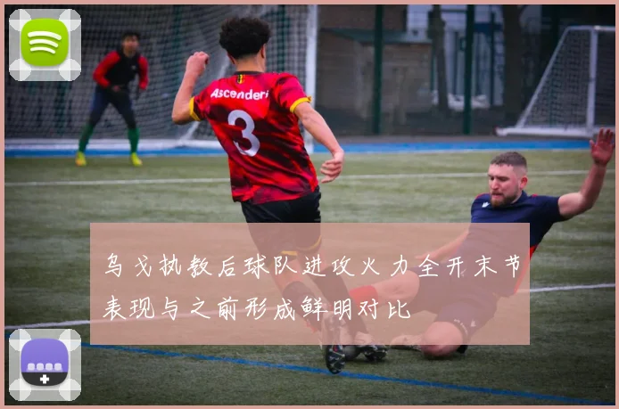 乌戈执教后球队进攻火力全开末节表现与之前形成鲜明对比