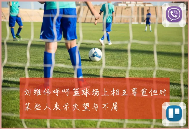 刘维伟呼吁篮球场上相互尊重但对某些人表示失望与不屑