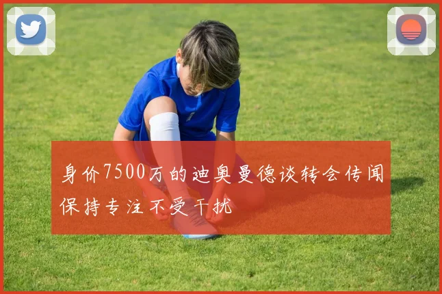 身价7500万的迪奥曼德谈转会传闻保持专注不受干扰