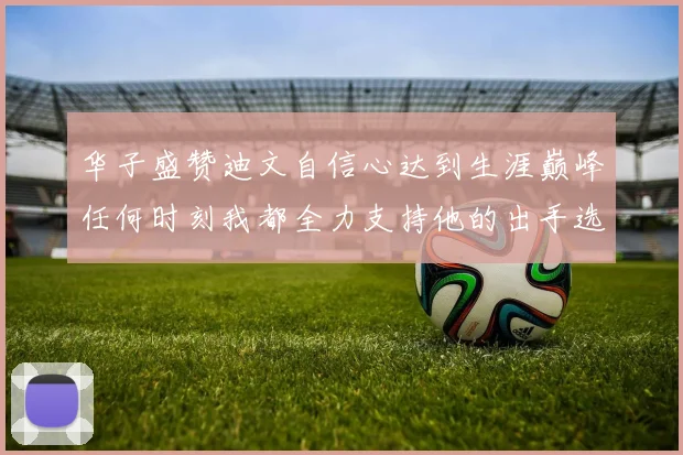 华子盛赞迪文自信心达到生涯巅峰任何时刻我都全力支持他的出手选择