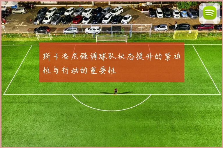 斯卡洛尼强调球队状态提升的紧迫性与行动的重要性