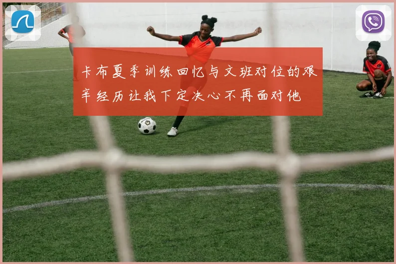 卡布夏季训练回忆与文班对位的艰辛经历让我下定决心不再面对他