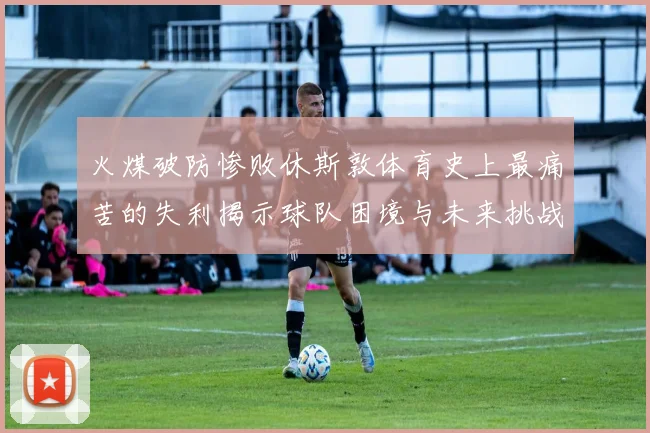 火煤破防惨败休斯敦体育史上最痛苦的失利揭示球队困境与未来挑战