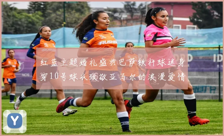 红蓝主题婚礼盛典巴萨铁杆球迷身穿10号球衣致敬亚马尔的浪漫爱情故事
