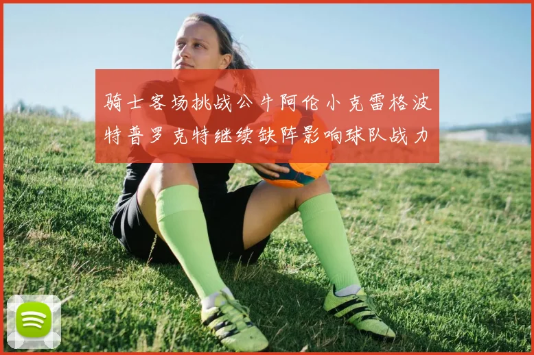 骑士客场挑战公牛阿伦小克雷格波特普罗克特继续缺阵影响球队战力