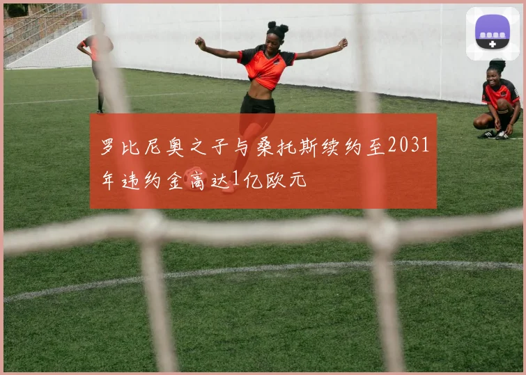 罗比尼奥之子与桑托斯续约至2031年违约金高达1亿欧元