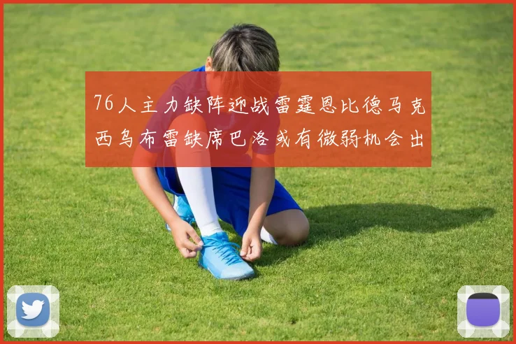 76人主力缺阵迎战雷霆恩比德马克西乌布雷缺席巴洛或有微弱机会出战