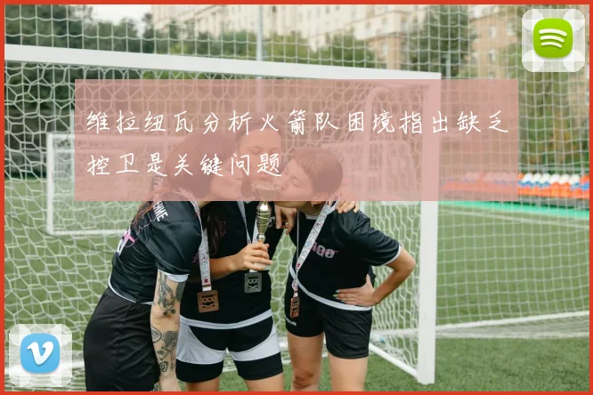 维拉纽瓦分析火箭队困境指出缺乏控卫是关键问题