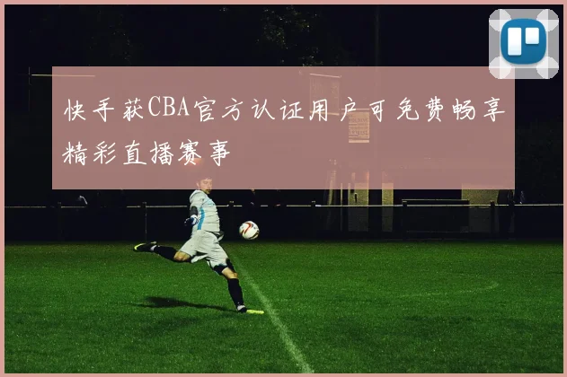 快手获CBA官方认证用户可免费畅享精彩直播赛事