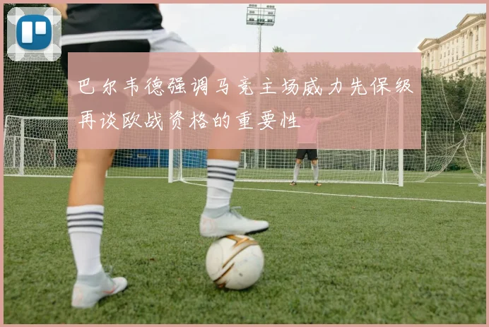 巴尔韦德强调马竞主场威力先保级再谈欧战资格的重要性
