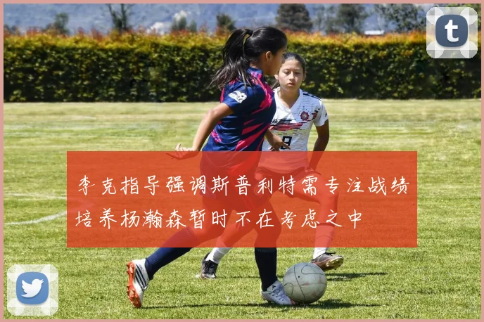 李克指导强调斯普利特需专注战绩培养杨瀚森暂时不在考虑之中