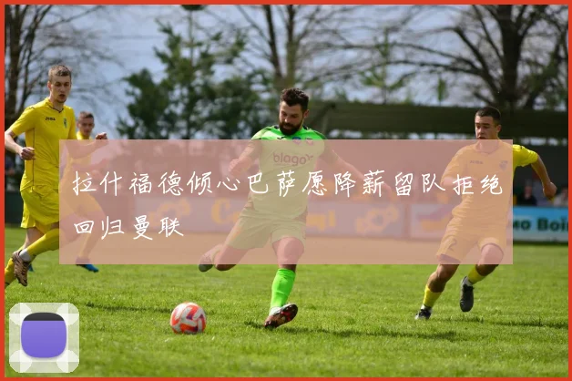 拉什福德倾心巴萨愿降薪留队拒绝回归曼联