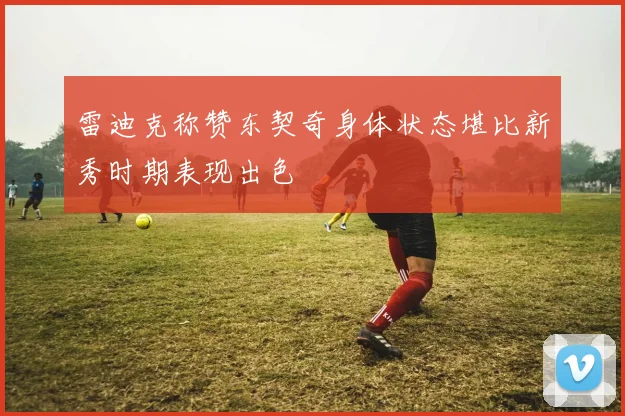 雷迪克称赞东契奇身体状态堪比新秀时期表现出色