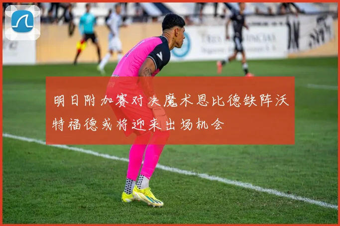 明日附加赛对决魔术恩比德缺阵沃特福德或将迎来出场机会